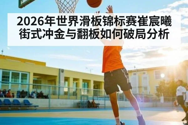 2026年世界滑板锦标赛崔宸曦街式冲金与翻板如何破局分析