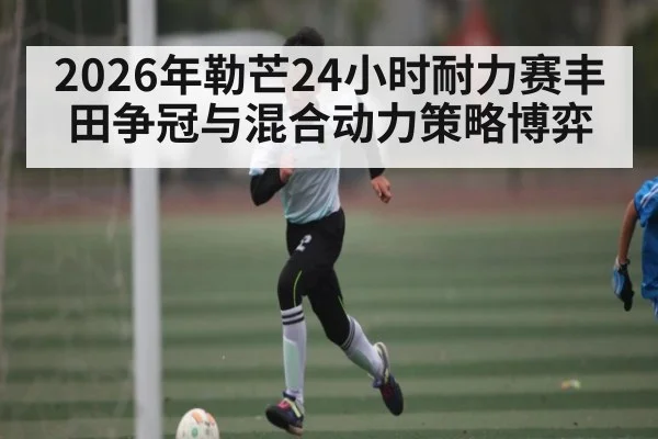 2026年勒芒24小时耐力赛丰田争冠与混合动力策略博弈