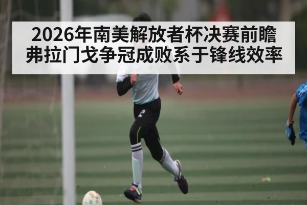 2026年南美解放者杯决赛前瞻 弗拉门戈争冠成败系于锋线效率